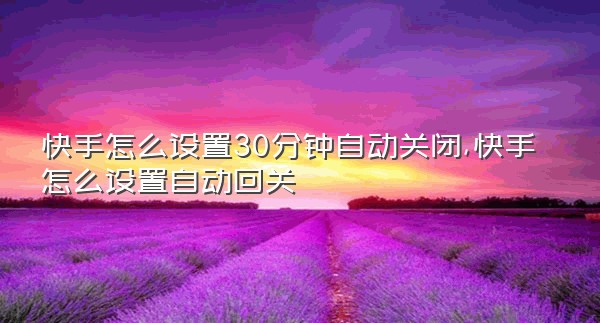 快手怎么设置30分钟自动关闭,快手怎么设置自动回关