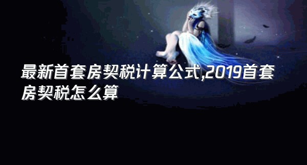 最新首套房契税计算公式,2019首套房契税怎么算