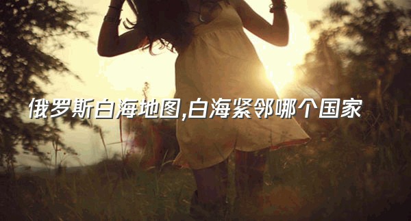 俄罗斯白海地图,白海紧邻哪个国家