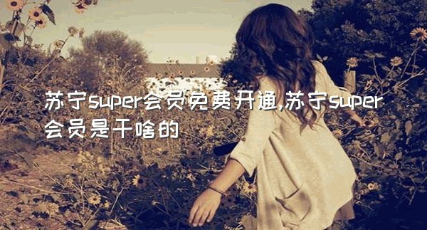 苏宁super会员免费开通,苏宁super会员是干啥的