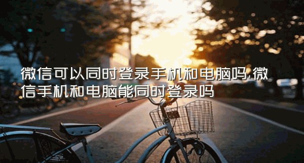 微信可以同时登录手机和电脑吗,微信手机和电脑能同时登录吗