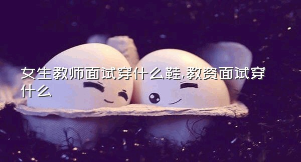 女生教师面试穿什么鞋,教资面试穿什么