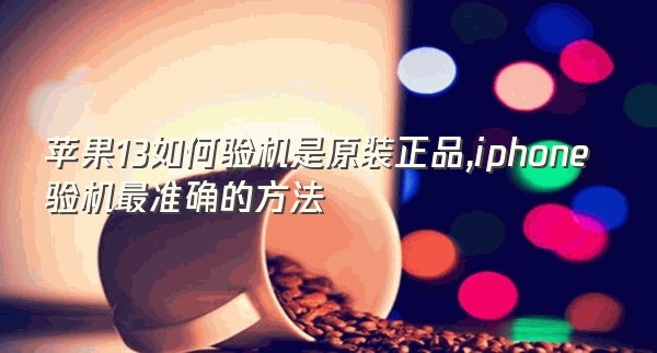 苹果13如何验机是原装正品,iphone验机最准确的方法