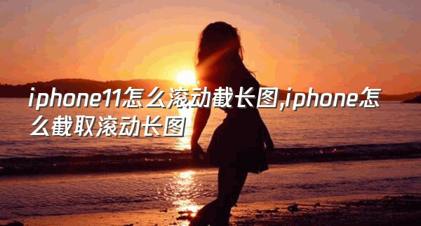 iphone11怎么滚动截长图,iphone怎么截取滚动长图