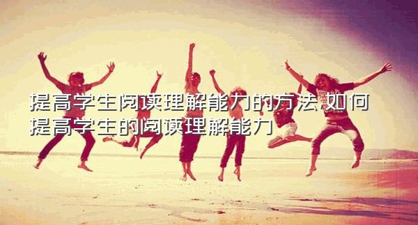 提高学生阅读理解能力的方法,如何提高学生的阅读理解能力