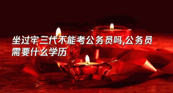 坐过牢三代不能考公务员吗,公务员需要什么学历