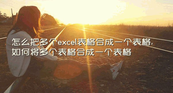 怎么把多个excel表格合成一个表格,如何将多个表格合成一个表格