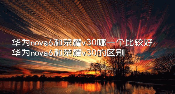 华为nova6和荣耀v30哪一个比较好,华为nova6和荣耀v30的区别