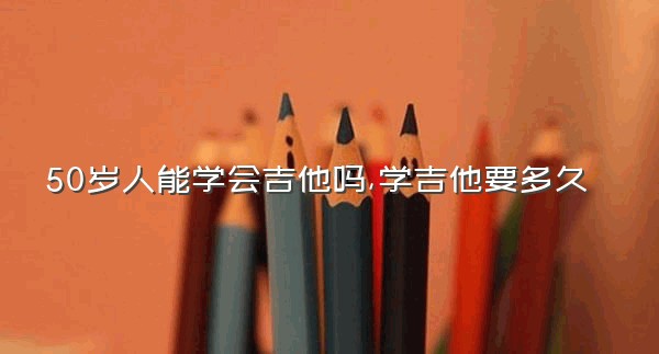 50岁人能学会吉他吗,学吉他要多久