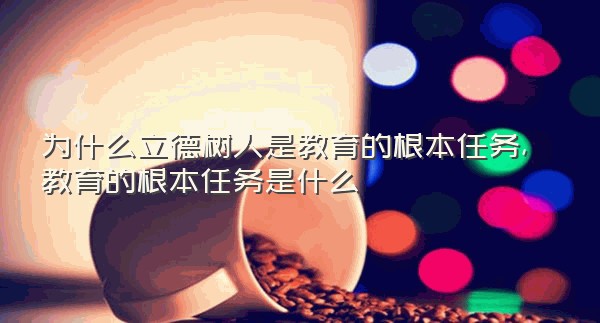 为什么立德树人是教育的根本任务,教育的根本任务是什么