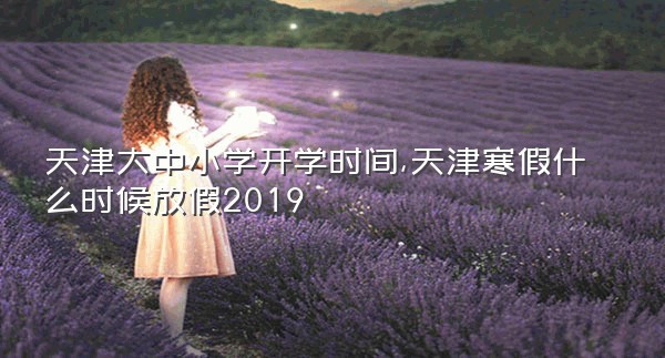 天津大中小学开学时间,天津寒假什么时候放假2019