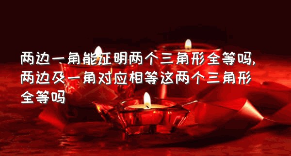 两边一角能证明两个三角形全等吗,两边及一角对应相等这两个三角形全等吗