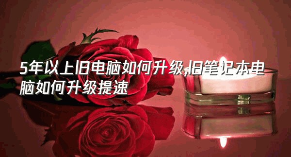 5年以上旧电脑如何升级,旧笔记本电脑如何升级提速