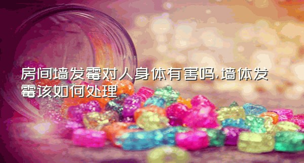 房间墙发霉对人身体有害吗,墙体发霉该如何处理