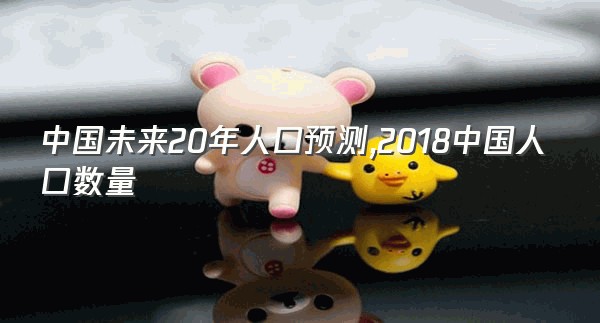 中国未来20年人口预测,2018中国人口数量