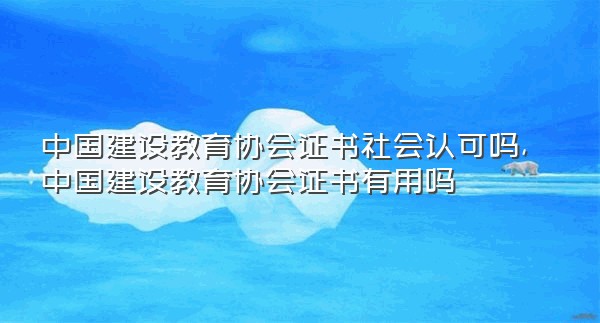 中国建设教育协会证书社会认可吗,中国建设教育协会证书有用吗