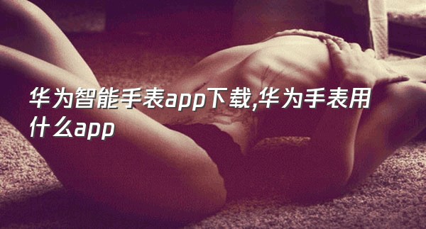 华为智能手表app下载,华为手表用什么app