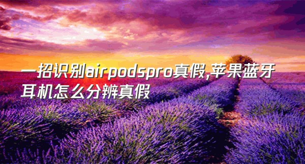 一招识别airpodspro真假,苹果蓝牙耳机怎么分辨真假