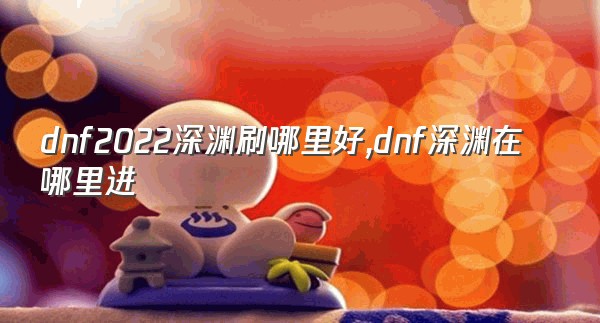 dnf2022深渊刷哪里好,dnf深渊在哪里进