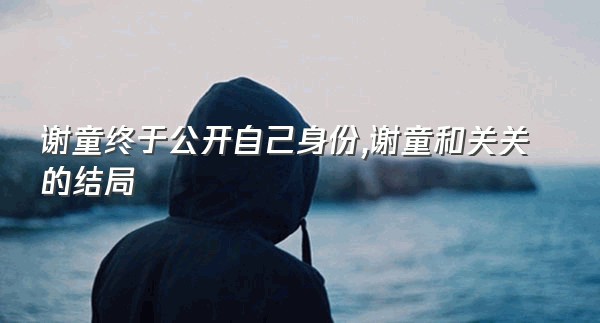 谢童终于公开自己身份,谢童和关关的结局