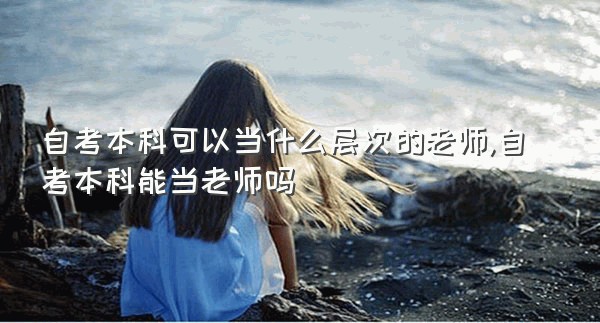 自考本科可以当什么层次的老师,自考本科能当老师吗