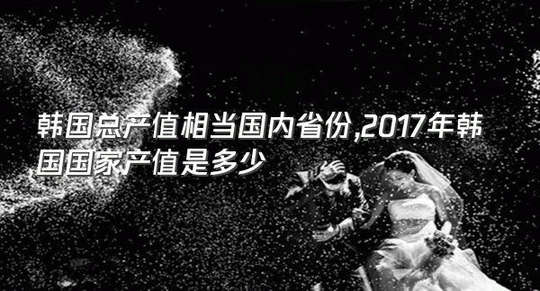 韩国总产值相当国内省份,2017年韩国国家产值是多少