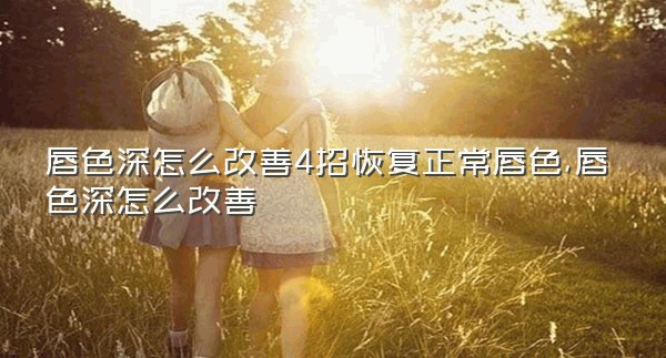 唇色深怎么改善4招恢复正常唇色,唇色深怎么改善