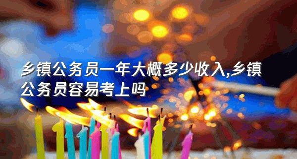 乡镇公务员一年大概多少收入,乡镇公务员容易考上吗