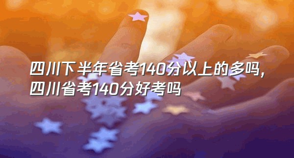 四川下半年省考140分以上的多吗,四川省考140分好考吗