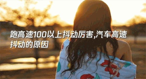 跑高速100以上抖动厉害,汽车高速抖动的原因