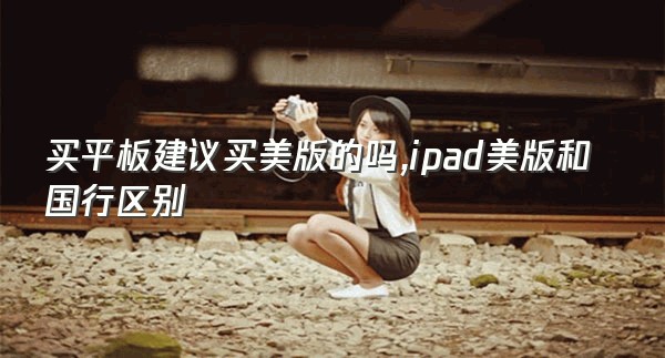 买平板建议买美版的吗,ipad美版和国行区别