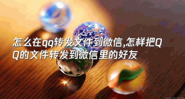 怎么在qq转发文件到微信,怎样把QQ的文件转发到微信里的好友