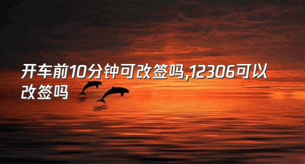 开车前10分钟可改签吗,12306可以改签吗