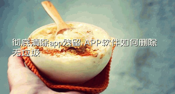 彻底清除app残留,APP软件如何删除无垃圾