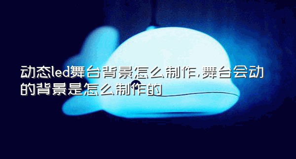 动态led舞台背景怎么制作,舞台会动的背景是怎么制作的