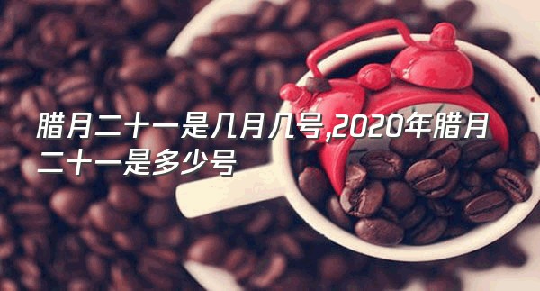 腊月二十一是几月几号,2020年腊月二十一是多少号