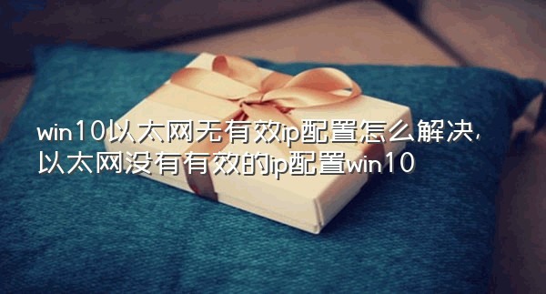 win10以太网无有效ip配置怎么解决,以太网没有有效的ip配置win10