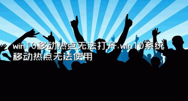 win10移动热点无法打开,win10系统移动热点无法使用