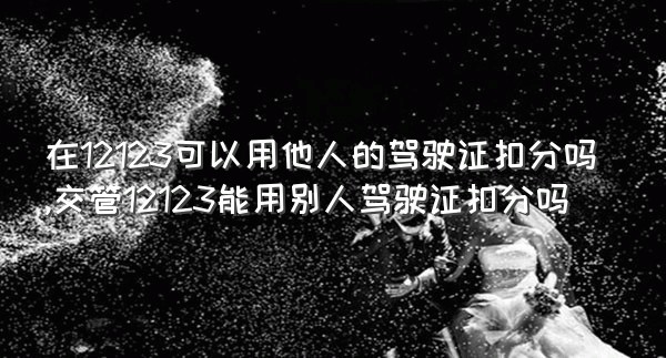 在12123可以用他人的驾驶证扣分吗,交管12123能用别人驾驶证扣分吗