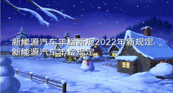 新能源汽车年检新规2022年新规定,新能源汽车年检规定