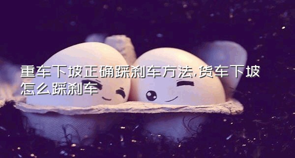 重车下坡正确踩刹车方法,货车下坡怎么踩刹车