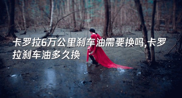 卡罗拉6万公里刹车油需要换吗,卡罗拉刹车油多久换