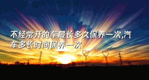 不经常开的车最长多久保养一次,汽车多长时间保养一次