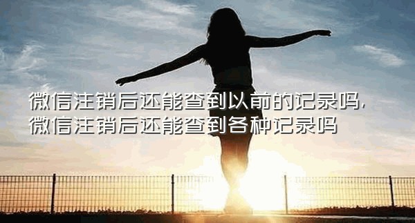 微信注销后还能查到以前的记录吗,微信注销后还能查到各种记录吗