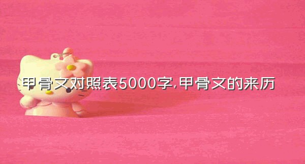 甲骨文对照表5000字,甲骨文的来历