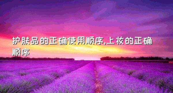 护肤品的正确使用顺序,上妆的正确顺序