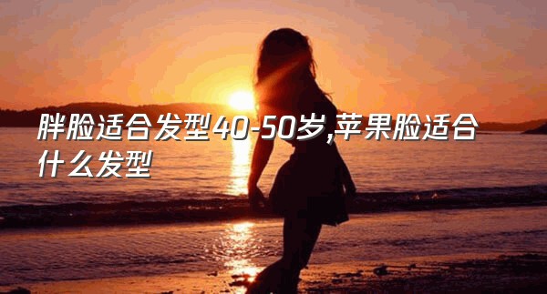 胖脸适合发型40-50岁,苹果脸适合什么发型