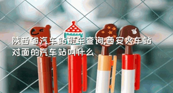 陕西省汽车站班车查询,西安火车站对面的汽车站叫什么