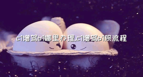 c1增驾b1哪里办理,c1增驾b1照流程