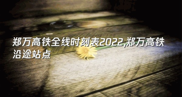 郑万高铁全线时刻表2022,郑万高铁沿途站点